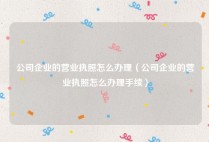 公司企业的营业执照怎么办理（公司企业的营业执照怎么办理手续）