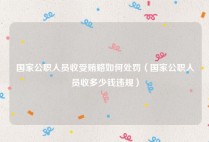 国家公职人员收受贿赂如何处罚（国家公职人员收多少钱违规）