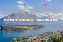 伤残鉴定什么时候可以做（到哪去做伤残鉴定）
