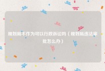 规划局不作为可以行政诉讼吗（规划局违法审批怎么办）
