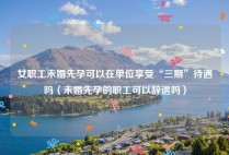 女职工未婚先孕可以在单位享受“三期”待遇吗（未婚先孕的职工可以辞退吗）