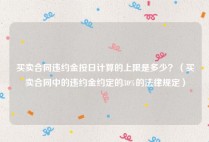 买卖合同违约金按日计算的上限是多少？（买卖合同中的违约金约定的30%的法律规定）