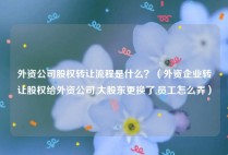 外资公司股权转让流程是什么？（外资企业转让股权给外资公司,大股东更换了,员工怎么弄）