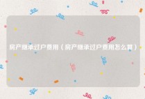 房产继承过户费用（房产继承过户费用怎么算）