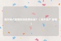 境外财产离婚如何收费标准？（海外资产 离婚）