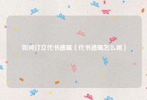 如何订立代书遗嘱（代书遗嘱怎么用）