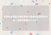收房时还需要交哪些费用才能顺利拿到新房钥匙（收房时需要交什么钱）