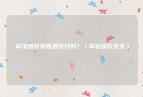申报债权需要哪些材料？（申报债权债务）