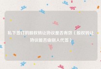 私下签订的股权转让协议是否有效（股权转让协议能否由别人代签）