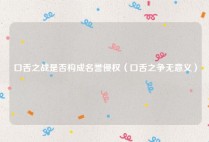口舌之战是否构成名誉侵权（口舌之争无意义）