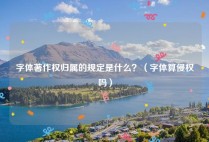 字体著作权归属的规定是什么？（字体算侵权吗）