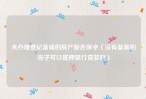 未办理登记备案的房产能否保全（没有备案的房子可以抵押银行贷款吗）
