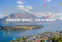 首都离婚财产律师排行，专业守护婚姻财产