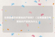 在我国著作权算知识产权吗？（在我国著作权算知识产权吗为什么）