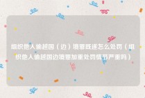 组织他人偷越国（边）境罪既遂怎么处罚（组织他人偷越国边境罪加重处罚情节严重吗）