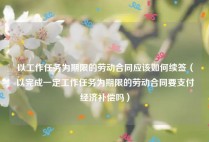以工作任务为期限的劳动合同应该如何续签（以完成一定工作任务为期限的劳动合同要支付经济补偿吗）