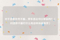对于违章处罚不服，停车违法可以申诉吗？（对违停不服打什么电话申诉最有效）