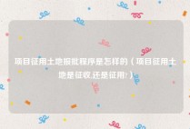 项目征用土地报批程序是怎样的（项目征用土地是征收,还是征用?）