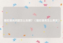 婚后债务问题怎么处理？（婚后债务怎么界定）
