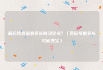 商标续展需要多长时间完成？（商标续展多长时间做完）