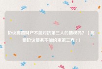 协议离婚财产不能对抗第三人的债权吗？（离婚协议债务不能约束第三方 ?）