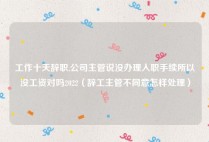 工作十天辞职,公司主管说没办理入职手续所以没工资对吗2022（辞工主管不同意怎样处理）