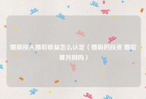 婚前投入婚后收益怎么认定（婚前的投资 婚后算共同吗）