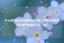 什么部门拟订农用地转用方案（农用地转用审批手续的审批机关怎么填）