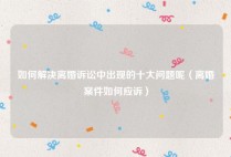 如何解决离婚诉讼中出现的十大问题呢（离婚案件如何应诉）