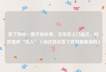 签了协议一直不给补偿，五年后上门逼迁，村民直呼“坑人”（动迁协议签了政府能取消吗）