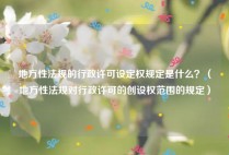 地方性法规的行政许可设定权规定是什么？（地方性法规对行政许可的创设权范围的规定）