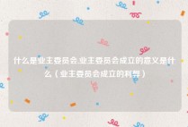 什么是业主委员会,业主委员会成立的意义是什么（业主委员会成立的利弊）