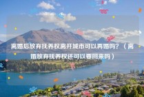 离婚后放弃抚养权离开城市可以再婚吗？（离婚放弃抚养权还可以要回来吗）