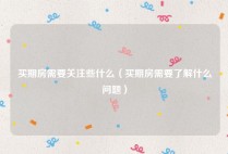 买期房需要关注些什么（买期房需要了解什么问题）