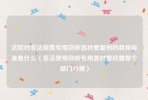 法院对非法销售专用窃听器材罪量刑的具体标准是什么（非法使用窃听专用器材罪应属那个部门办理）
