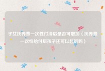 子女抚养费一次性付清后是否可增加（抚养费一次性给付后孩子还可以起诉吗）