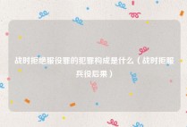战时拒绝服役罪的犯罪构成是什么（战时拒服兵役后果）