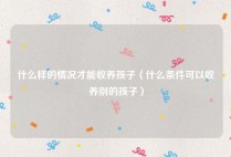 什么样的情况才能收养孩子（什么条件可以收养别的孩子）
