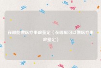 在哪能做医疗事故鉴定（在哪里可以做医疗事故鉴定）