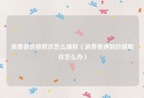 消费者价格欺诈怎么维权（消费者遇到价格欺诈怎么办）