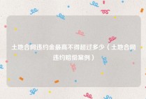 土地合同违约金最高不得超过多少（土地合同违约赔偿案例）