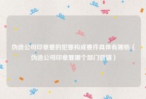 伪造公司印章罪的犯罪构成要件具体有哪些（伪造公司印章罪哪个部门管辖）