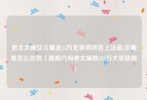老太太被女儿骗走15万无奈将其告上法庭,诈骗罪怎么处罚（真相六旬老太骗取580万大奖结局）