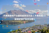 夫妻离婚财产分割的原则及方法（夫妻离婚2021新规定财产如何分割）