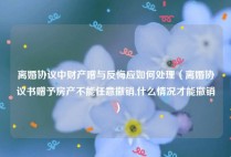 离婚协议中财产赠与反悔应如何处理（离婚协议书赠予房产不能任意撤销,什么情况才能撤销）