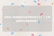 合同中工期逾期违约金的规定是什么？（工期逾期违约金最高限额）