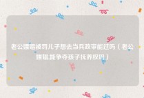 老公嫖娼被罚儿子想去当兵政审能过吗（老公嫖娼,能争夺孩子抚养权吗）