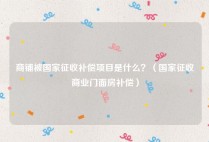 商铺被国家征收补偿项目是什么？（国家征收商业门面房补偿）