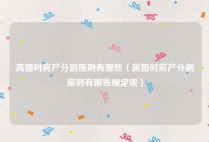 离婚时房产分割原则有哪些（离婚时房产分割原则有哪些规定呢）