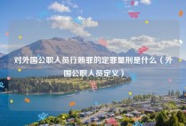 对外国公职人员行贿罪的定罪量刑是什么（外国公职人员定义）